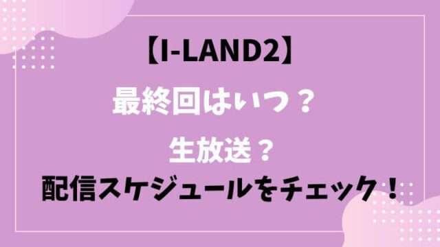 アイランド２　I-LAND2　最終回　いつ　生放送　配信スケジュール